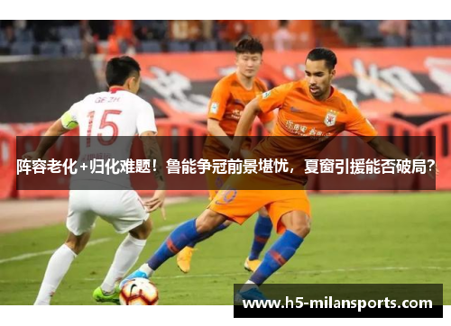 阵容老化+归化难题！鲁能争冠前景堪忧，夏窗引援能否破局？